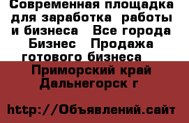 Современная площадка для заработка, работы и бизнеса - Все города Бизнес » Продажа готового бизнеса   . Приморский край,Дальнегорск г.
